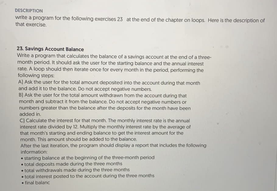 DESCRIPTION
write a program for the following exercises 23 at the end of the chapter on loops. Here is the description of
that exercise.
23. Savings Account Balance
Write a program that calculates the balance of a savings account at the end of a three-
month period. It should ask the user for the starting balance and the annual interest
rate. A loop should then iterate once for every month in the period, performing the
following steps:
A) Ask the user for the total amount deposited into the account during that month
and add it to the balance. Do not accept negative numbers.
B) Ask the user for the total amount withdrawn from the account during that
month and subtract it from the balance. Do not accept negative numbers or
numbers greater than the balance after the deposits for the month have been
added in.
C) Calculate the interest for that month. The monthly interest rate is the annual
interest rate divided by 12. Multiply the monthly interest rate by the average of
that month's starting and ending balance to get the interest amount for the
month. This amount should be added to the balance.
After the last iteration, the program should display a report that includes the following
information:
• starting balance at the beginning of the three-month period
• total deposits made during the three months
• total withdrawals made during the three months
• total interest posted to the account during the three months
• final balanc
