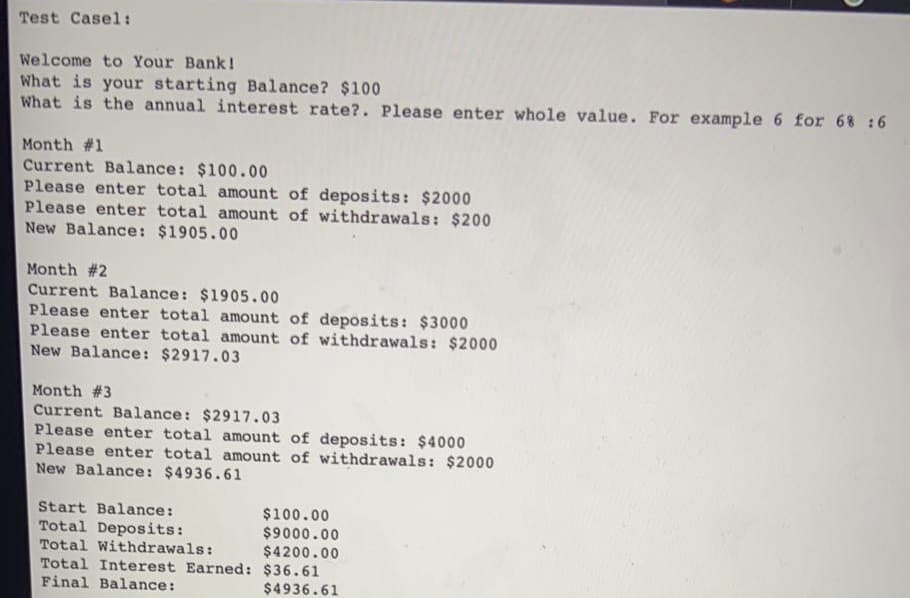 Test Casel:
Welcome to Your Bank!
What is your starting Balance? $100
What is the annual interest rate?. Please enter whole value. For example 6 for 68 :6
Month #1
Current Balance: $100.00
Please enter total amount of deposits: $2000
Please enter total amount of withdrawals: $200
New Balance: $1905.00
Month #2
Current Balance: $1905.00
Please enter total amount of deposits: $3000
Please enter total amount of withdrawals: $2000
New Balance: $2917.03
Month #3
Current Balance: $2917.03
Please enter total amount of deposits: $4000
Please enter total amount of withdrawals: $2000
New Balance: $4936.61
Start Balance:
$100.00
$9000.00
$4200.00
Total Deposits:
Total Withdrawals:
Total Interest Earned: $36.61
Final Balance:
$4936.61
