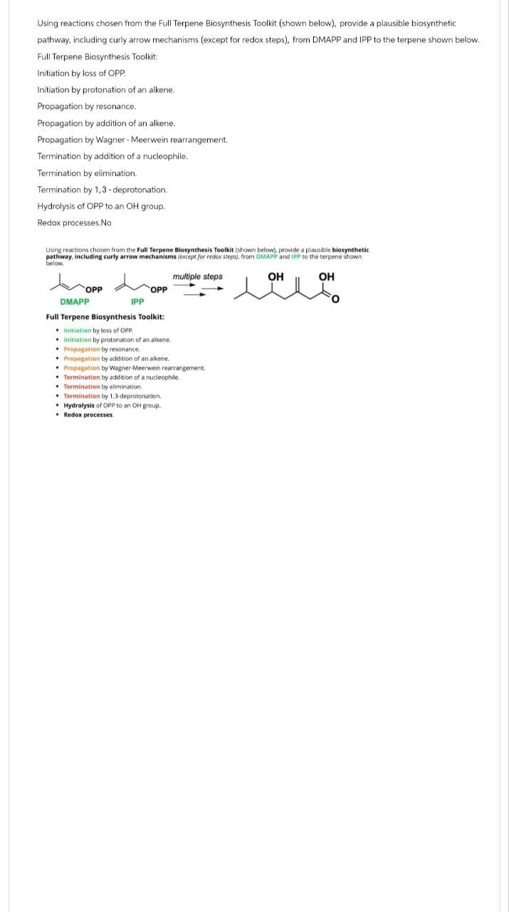 Using reactions chosen from the Full Terpene Biosynthesis Toolkit (shown below), provide a plausible biosynthetic
pathway, including curly arrow mechanisms (except for redox steps), from DMAPP and IPP to the terpene shown below.
Full Terpene Biosynthesis Toolkit:
Initiation by loss of OPP
Initiation by protonation of an alkene.
Propagation by resonance.
Propagation by addition of an alkene.
Propagation by Wagner - Meerwein rearrangement.
Termination by addition of a nucleophile.
Termination by elimination.
Termination by 1,3-deprotonation.
Hydrolysis of OPP to an OH group.
Redox processes.No
Using reactions chosen from the Full Terpene Biosynthesis Toolkit (shown below), provide a plausible biosynthetic
pathway, including curly arrow mechanisms (except for redox steps), from DMAPP and IPP to the terpene shown
below.
OPP
DMAPP
multiple steps
OPP
IPP
Full Terpene Biosynthesis Toolkit:
Initiation by loss of OPP.
Initiation by protonation of an alkene.
Propagation by resonance.
Propagation by addition of an alkene.
Propagation by Wagner-Meerwein rearrangement.
Termination by addition of a nucleophile.
Termination by elimination.
Termination by 1,3-deprotonation.
Hydrolysis of OPP to an OH group.
Redox processes.
OH
OH