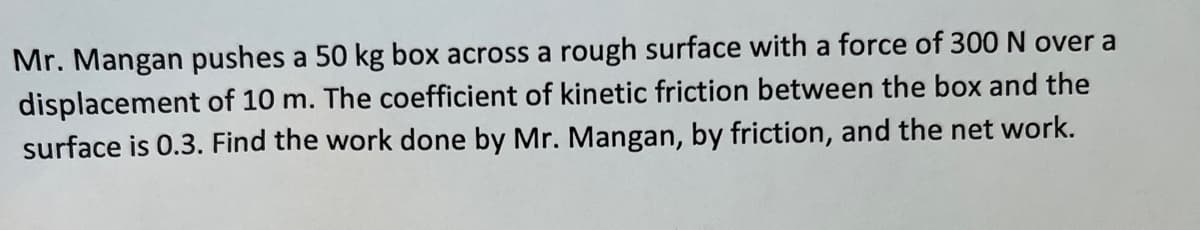 Mr. Mangan pushes a 50 kg box across a rough surface with a force of 300 N over a
displacement of 10 m. The coefficient of kinetic friction between the box and the
surface is 0.3. Find the work done by Mr. Mangan, by friction, and the net work.
