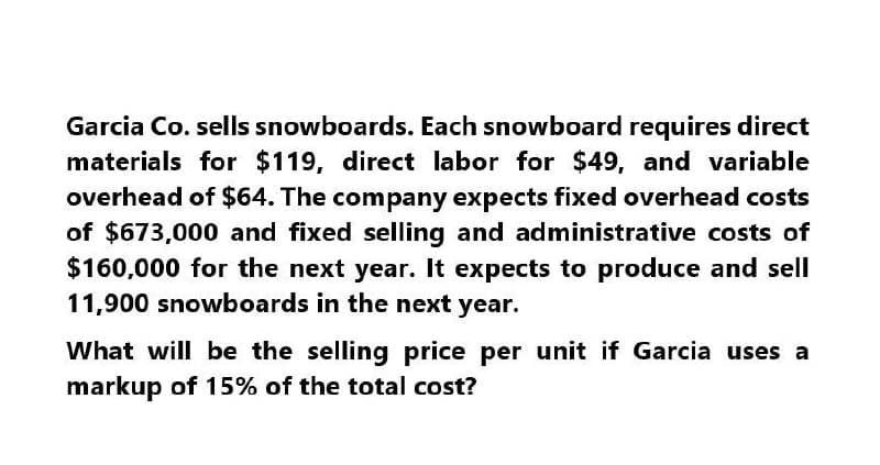 Garcia Co. sells snowboards. Each snowboard requires direct
materials for $119, direct labor for $49, and variable
overhead of $64. The company expects fixed overhead costs
of $673,000 and fixed selling and administrative costs of
$160,000 for the next year. It expects to produce and sell
11,900 snowboards in the next year.
What will be the selling price per unit if Garcia uses a
markup of 15% of the total cost?