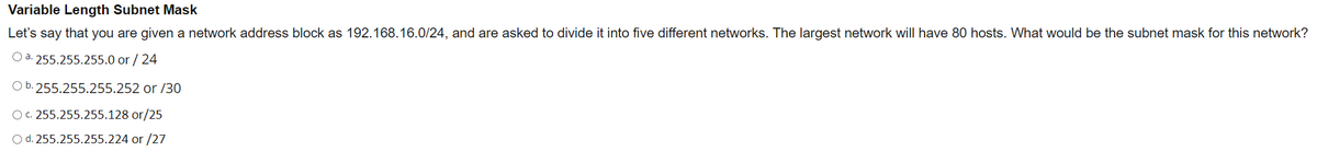 Variable Length Subnet Mask
Let's say that you are given a network address block as 192.168.16.0/24, and are asked to divide it into five different networks. The largest network will have 80 hosts. What would be the subnet mask for this network?
Oa255.255.255.0 or / 24
Ob.255.255.255.252 or/30
Oc. 255.255.255.128 or/25
O d. 255.255.255.224 or/27