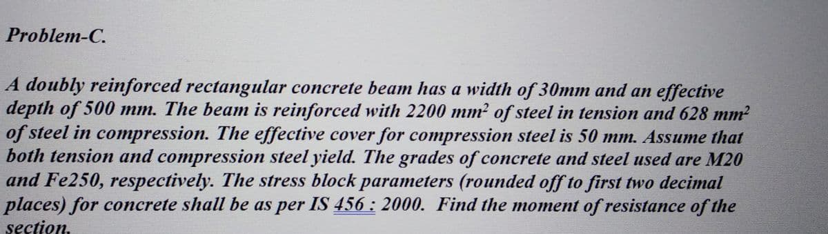 Problem-C.
A doubly reinforced rectangular concrete beam has a width of 30mm and an effective
depth of 500 mm. The beam is reinforced with 2200 mm² of steel in tension and 628 mm²
of steel in compression. The effective cover for compression steel is 50 mm. Assume that
both tension and compression steel yield. The grades of concrete and steel used are M20
and Fe250, respectively. The stress block parameters (rounded off to first two decimal
places) for concrete shall be as per IS 456 : 2000. Find the moment of resistance of the
section.