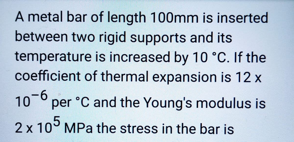 A metal bar of length 100mm is inserted
between two rigid supports and its
temperature is increased by 10 °C. If the
coefficient of thermal expansion is 12 x
10`6
per °C and the Young's modulus is
2 x 105 MPa the stress in the bar is