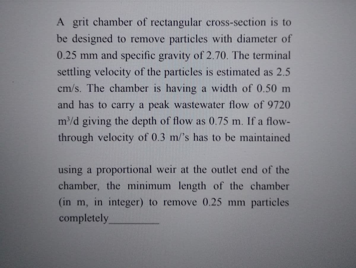 A grit chamber of rectangular cross-section is to
be designed to remove particles with diameter of
0.25 mm and specific gravity of 2.70. The terminal
settling velocity of the particles is estimated as 2.5
cm/s. The chamber is having a width of 0.50 m
and has to carry a peak wastewater flow of 9720
m³/d giving the depth of flow as 0.75 m. If a flow-
through velocity of 0.3 m/'s has to be maintained
using a proportional weir at the outlet end of the
chamber, the minimum length of the chamber
(in m, in integer) to remove 0.25 mm particles
completely