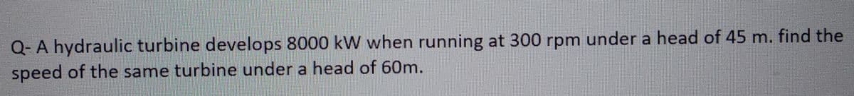 Q-A hydraulic turbine develops 8000 kW when running at 300 rpm under a head of 45 m. find the
speed of the same turbine under a head of 60m.
