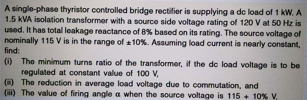 A single-phase thyristor controlled bridge rectifier is supplying a dc load of 1 kW. A
1.5 kVA isolation transformer with a source side voltage rating of 120 V at 50 Hz is
used. It has total leakage reactance of 8% based on its rating. The source voltage of
nominally 115 V is in the range of ±10%. Assuming load current is nearly constant,
find:
(i) The minimum turns ratio of the transformer, if the dc load voltage is to be
regulated at constant value of 100 V,
(ii) The reduction in average load voltage due to commutation, and
(iii) The value of firing angle a when the source voltage is 115 + 10% V.