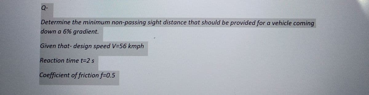 Q-
Determine the minimum non-passing sight distance that should be provided for a vehicle coming
down a 6% gradient.
Given that- design speed V=56 kmph
Reaction time t=2 s
Coefficient of friction f=0.5