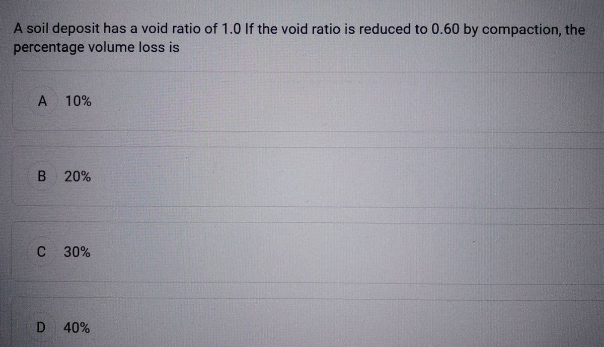 A soil deposit has a void ratio of 1.0 If the void ratio is reduced to 0.60 by compaction, the
percentage volume loss is
A 10%
B
20%
C 30%
D 40%