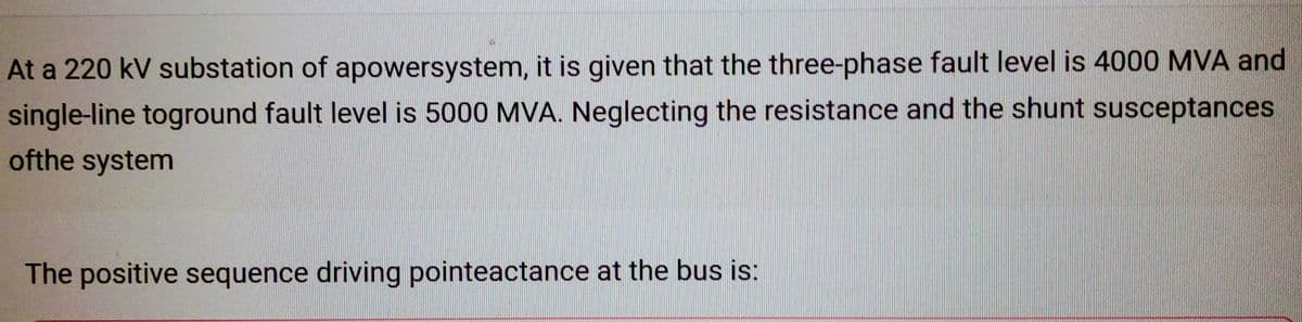 At a 220 kV substation of apowersystem, it is given that the three-phase fault level is 4000 MVA and
single-line toground fault level is 5000 MVA. Neglecting the resistance and the shunt susceptances
ofthe system
The positive sequence driving pointeactance at the bus is: