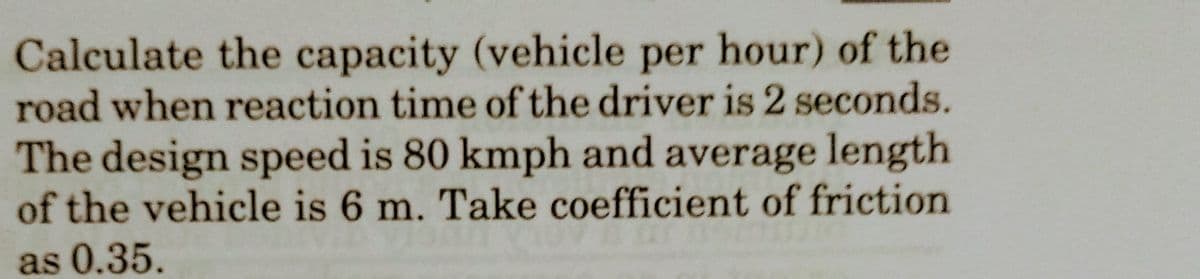 Calculate the capacity (vehicle per hour) of the
road when reaction time of the driver is 2 seconds.
The design speed is 80 kmph and average length
of the vehicle is 6 m. Take coefficient of friction
as 0.35.