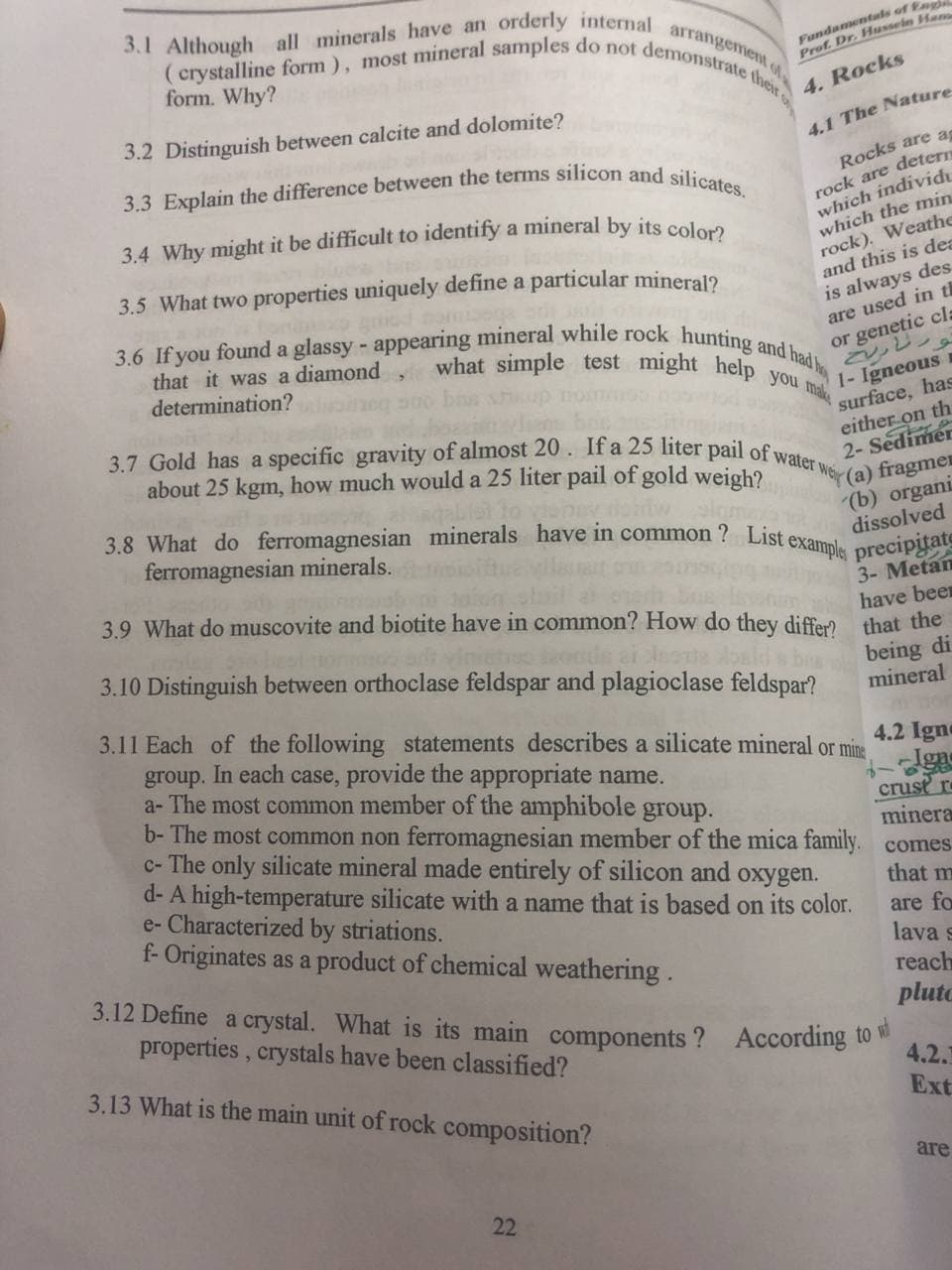 3.7 Gold has a specific gravity of almost 20. If a 25 liter pail of water w
3.6 If you found a glassy - appearing mineral while rock hunting and had ho
what simple test might help you make
3.3 Explain the difference between the terms silicon and silicates.
(crystalline form), most mineral samples do not demonstrate their
3.1 Although all minerals have an orderly internal
Fundamentuls of En
Prof. Dr. Husseln Han
arrangement of.
form. Why?
4. Rocks
3.2 Distinguish between calcite and dolomite?
4.1 The Nature
rock are detern
which individt
which the min
rock). Weathe
and this is des
is always des
are used in ti
or genetic cl=
Rocks are as
3.5 What two properties uniquely define a particular mineral2
that it was a diamond
determination?
1- Igneous
surface, has
either on th
2- Sedimer
r(a) fragmen
We
about 25 kgm, how much would a 25 liter pail of gold weigh?
3.8 What do ferromagnesian minerals have in common ? List
ferromagnesian minerals.
(b) organi
dissolved
example precipitate
3- Metan
have been
3.9 What do muscovite and biotite have in common? How do they differ that the
3.10 Distinguish between orthoclase feldspar and plagioclase feldspar?
being di
mineral
3.11 Each of the following statements describes a silicate mineral or mine
group. In each case, provide the appropriate name.
a- The most common member of the amphibole group.
b- The most common non ferromagnesian member of the mica family. comes
c- The only silicate mineral made entirely of silicon and oxygen.
d- A high-temperature silicate with a name that is based on its color.
e- Characterized by striations.
f- Originates as a product of chemical weathering.
4.2 Igne
crust r
minera
that m
are fo
lava s
3.12 Define a crystal. What is its main components ? According to
properties, crystals have been classified?
reach
pluto
3.13 What is the main unit of rock composition?
4.2.1
Ext
are
22
