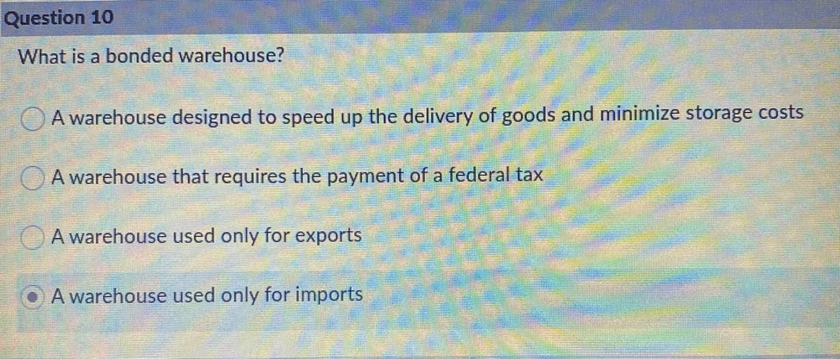 Question 10
What is a bonded warehouse?
O A warehouse designed to speed up the delivery of goods and minimize storage costs
A warehouse that requires the payment of a federal tax
OA warehouse used only for exports
A warehouse used only for imports
