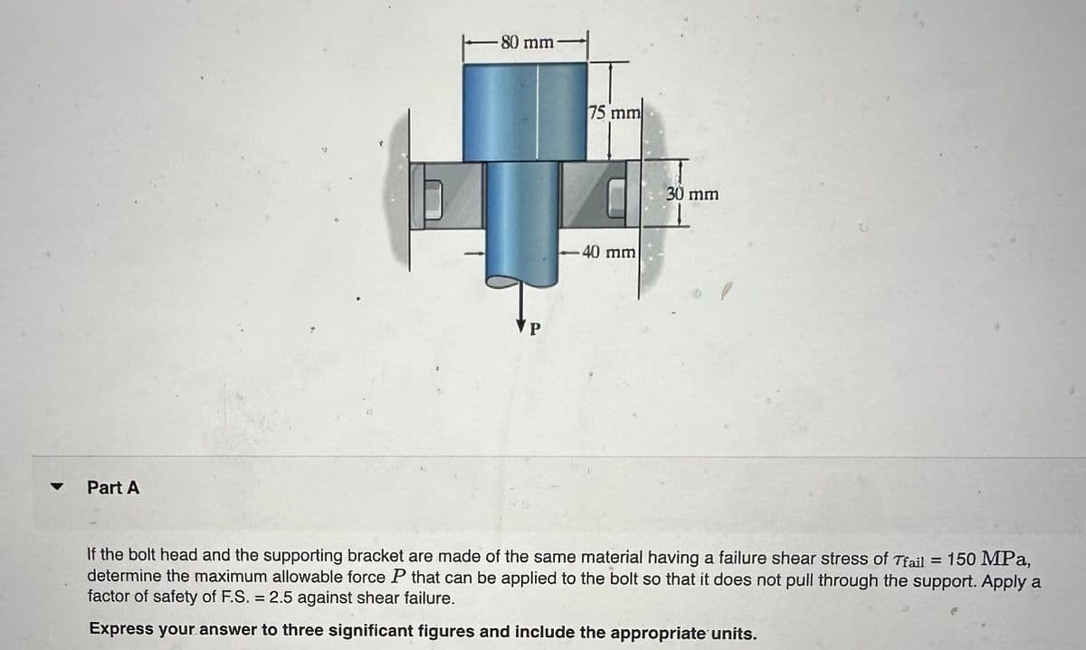 Part A
-80 mm-
P
75 mm
-40 mm
30 mm
If the bolt head and the supporting bracket are made of the same material having a failure shear stress of Tfail = 150 MPa,
determine the maximum allowable force P that can be applied to the bolt so that it does not pull through the support. Apply a
factor of safety of F.S. = 2.5 against shear failure.
Express your answer to three significant figures and include the appropriate units.