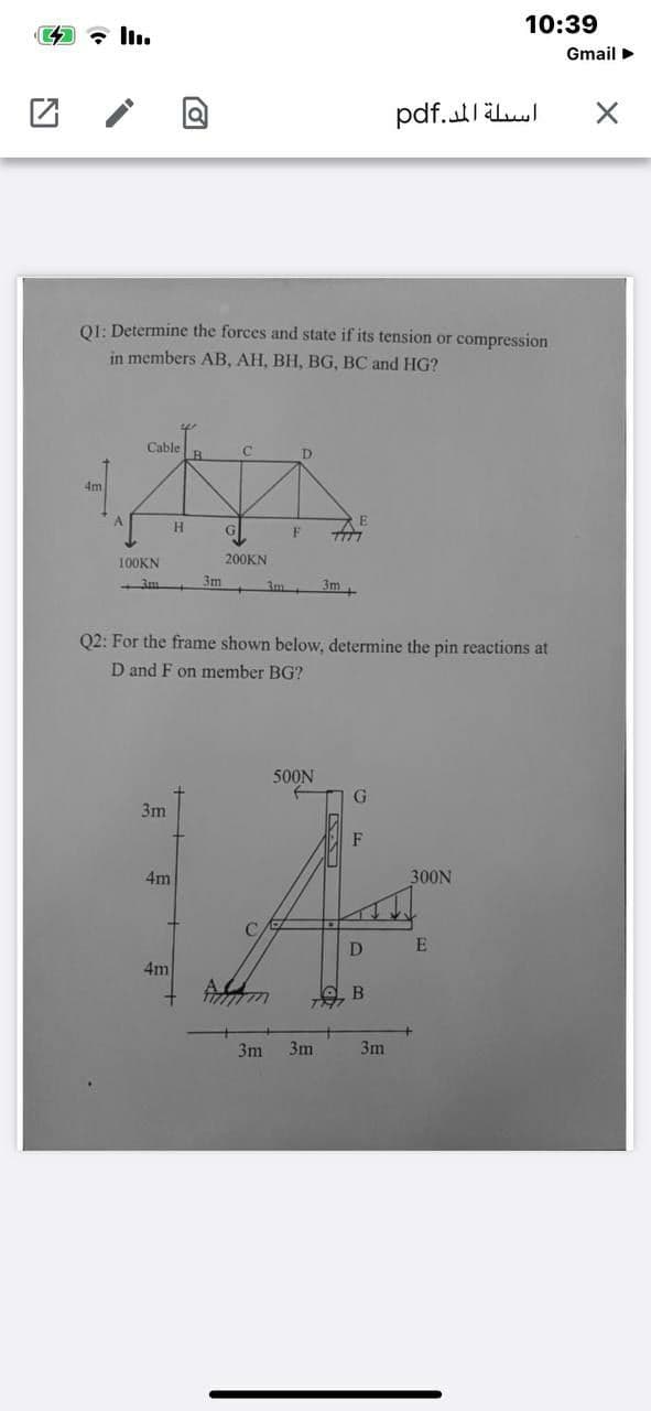 10:39
Gmail >
pdf.utllul
01: Determine the forces and state if its tension or compression
in members AB, AH, BH, BG, BC and HG?
Cable
4m
100KN
200KN
3m
3m
3m
Q2: For the frame shown below, determine the pin reactions at
D and F on member BG?
500N
G.
3m
F
4m
300N
D
4m
3m
3m
3m
