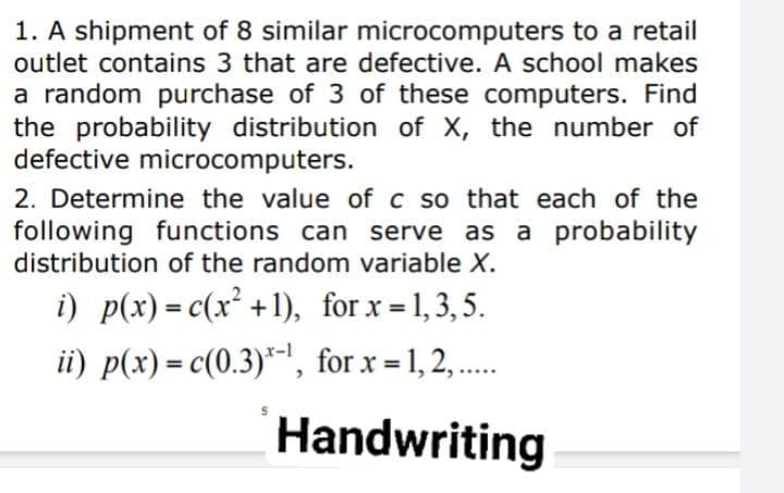 1. A shipment of 8 similar microcomputers to a retail
outlet contains 3 that are defective. A school makes
a random purchase of 3 of these computers. Find
the probability distribution of X, the number of
defective microcomputers.
2. Determine the value of c so that each of the
following functions can serve as a probability
distribution of the random variable X.
i) p(x)= c(x² +1), for x = 1,3,5.
ii) p(x) = c(0.3)*-|, for x = 1, 2, ..
Handwriting
