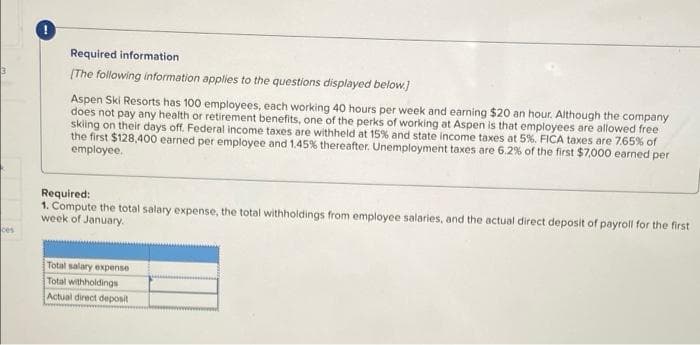 3
ces
Required information
[The following information applies to the questions displayed below.]
Aspen Ski Resorts has 100 employees, each working 40 hours per week and earning $20 an hour. Although the company
does not pay any health or retirement benefits, one of the perks of working at Aspen is that employees are allowed free
skiing on their days off. Federal income taxes are withheld at 15% and state income taxes at 5%. FICA taxes are 7.65% of
the first $128,400 earned per employee and 1.45% thereafter. Unemployment taxes are 6.2% of the first $7,000 earned per
employee.
Required:
1. Compute the total salary expense, the total withholdings from employee salaries, and the actual direct deposit of payroll for the first
week of January.
Total salary expense
Total withholdings
Actual direct deposit