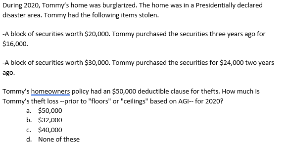 During 2020, Tommy's home was burglarized. The home was in a Presidentially declared
disaster area. Tommy had the following items stolen.
-A block of securities worth $20,000. Tommy purchased the securities three years ago for
$16,000.
-A block of securities worth $30,000. Tommy purchased the securities for $24,000 two years
ago.
Tommy's homeowners policy had an $50,000 deductible clause for thefts. How much is
Tommy's theft loss --prior to "floors" or "ceilings" based on AGI--for 2020?
a. $50,000
b. $32,000
c. $40,000
d. None of these