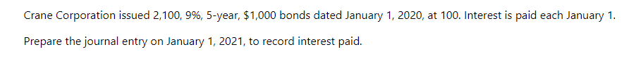 Crane Corporation issued 2,100, 9%, 5-year, $1,000 bonds dated January 1, 2020, at 100. Interest is paid each January 1.
Prepare the journal entry on January 1, 2021, to record interest paid.