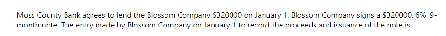 Moss County Bank agrees to lend the Blossom Company $320000 on January 1. Blossom Company signs a $320000, 6%, 9-
month note. The entry made by Blossom Company on January 1 to record the proceeds and issuance of the note is