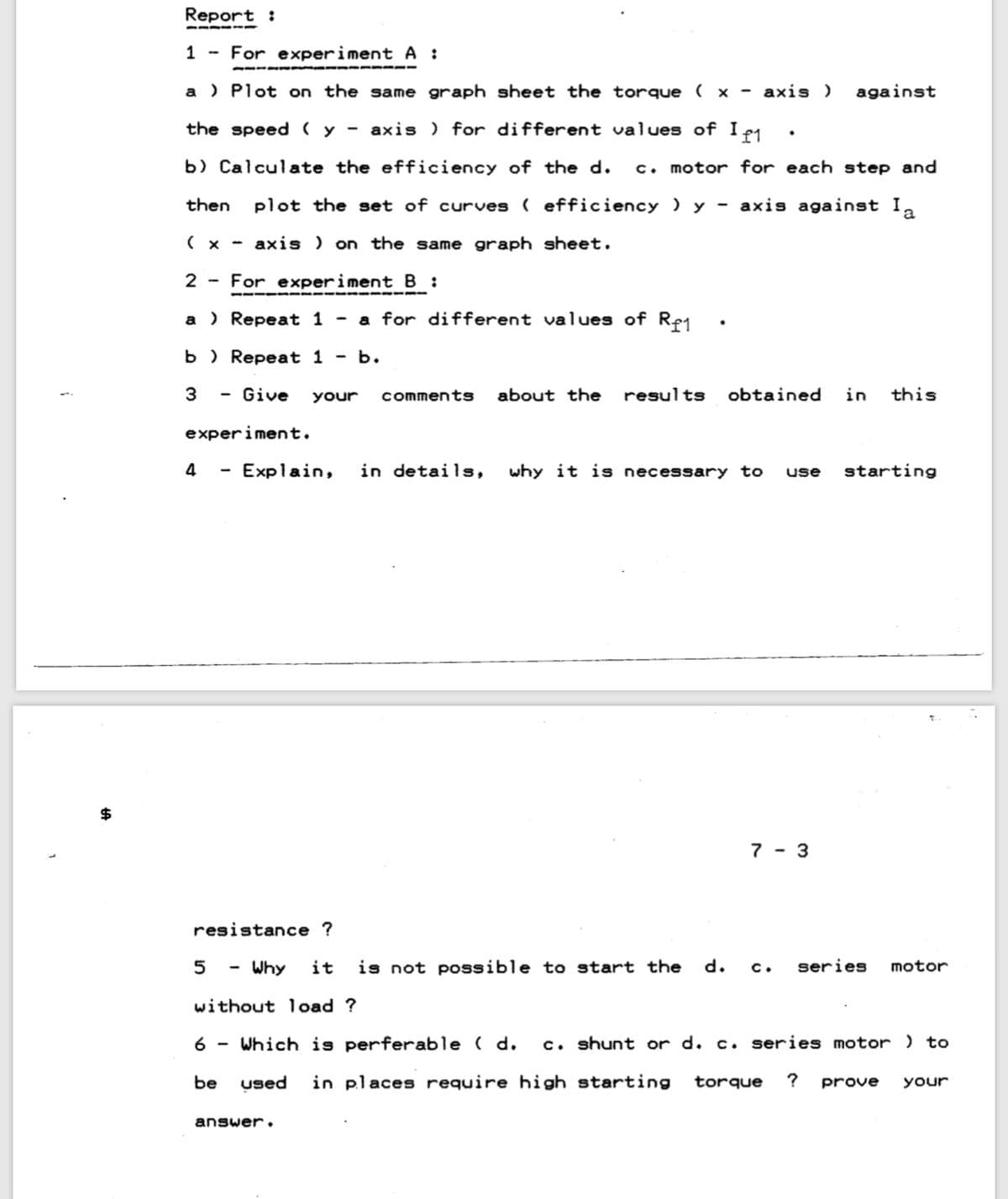 Report :
1 - For experiment A :
a ) Plot on the same graph sheet the torque ( × - axis )
against
the speed (y - axis ) for different values of I e1
b) Calculate the efficiency of the d.
c. motor for each step and
then
plot the set of curves ( efficiency ) y - axis against I,
( x -
axis ) on the same graph sheet.
2 - For experiment B :
a ) Repeat 1 - a for different values of Re1
b ) Repeat 1 - b.
3
Give
your
commentS
about the
results
obtained
in
this
experiment.
4
Explain,
in details,
why it is necessary to
starting
use
7 - 3
resistance ?
Why
it
is not possible to start the
c.
series
motor
without load ?
6
Which
perferabl
( d.
c. shunt or d. c. series motor ) to
be
used
in places require high starting
torque
?
your
prove
answer.
