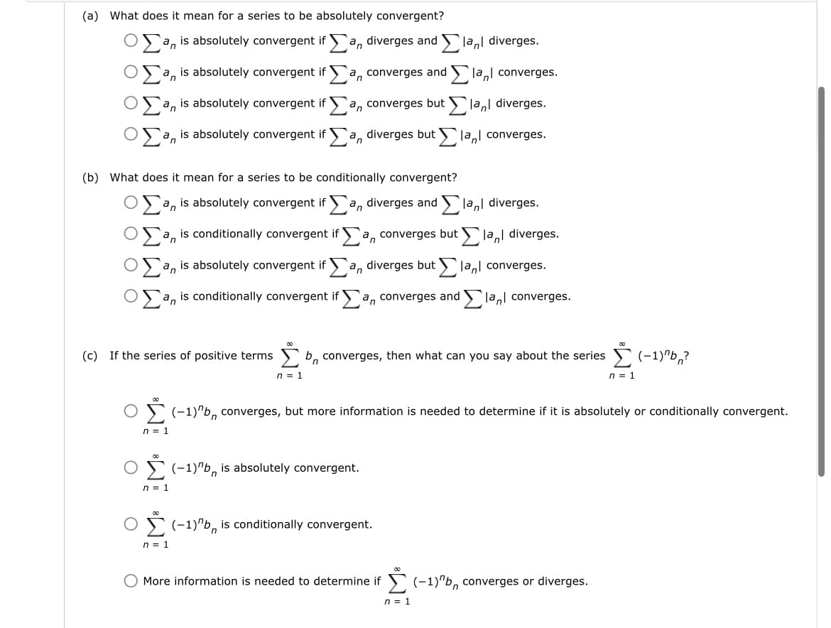 (a) What does it mean for a series to be absolutely convergent?
an is absolutely convergent if a diverges and lan diverges.
la converges.
la diverges.
la converges.
is absolutely convergent if
an
an is absolutely convergent if
a is absolutely convergent if
an
a converges and
n
a converges but
(b) What does it mean for a series to be conditionally convergent?
n = 1
a diverges but
an is absolutely convergent if an diverges and lan diverges.
Σan is conditionally convergent if Σa, converges but Σ'ant diverges.
an is absolutely convergent ifa, diverges butla, converges.
San is conditionally convergent if Σan converges and Elant converges.
(c) If the series of positive terms b converges, then what can you say about the series Σ(-1)"b?
n = 1
n = 1
O (-1)"b, is absolutely convergent.
Σ
n = 1
(-1)"b, converges, but more information is needed to determine if it is absolutely or conditionally convergent.
(-1)"b is conditionally convergent.
O More information is needed to determine if
(-1)"b, converges or diverges.
n = 1
n = 1