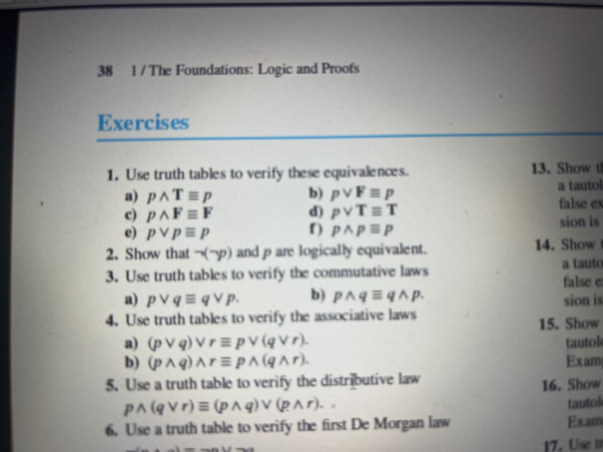 38 1/The Foundations: Logic and Proofs
Exercises
1. Use truth tables to verify these equivalences.
a) PAT=P
b) pvF=p
c) PAFF
d) pvT=T
e) pvp p
f) PAP=P
2. Show that (p) and p are logically equivalent.
3. Use truth tables to verify the commutative laws
b) p^q=qhp.
a) pvq=qvp.
4. Use truth tables to verify the associative laws
a) (pvq) vrpv (qvr).
b) (p^q) Ar=pA(q^r).
5. Use a truth table to verify the distributive law
PA(qVr) = (p^q) v (p^r)..
6. Use a truth table to verify the first De Morgan law
13. Show th
a tautol
false ex
sion is
14. Show
a tautor
false e
sion is
15. Show
tautole
Examp
16. Show
tautole
Exam
17. Use tr