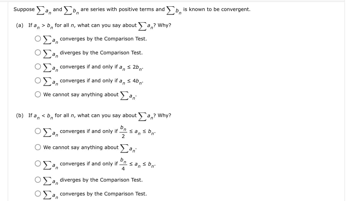 suppose Σan and Σο are series with positive terms and b is known to be convergent.
(a) If an > bn for all n, what can you say about
an? Why?
a converges by the Comparison Test.
an diverges by the Comparison Test.
a converges if and only if an ≤ 2b n
an converges if and only if an ≤ 4bn
O We cannot say anything about an
(b) If an < b for all n, what can you say about an? Why?
bn
2
a converges if and only if
≤an ≤bn.
We cannot say anything about Ear
an
a converges if and only if ≤an bn.
n
4
an diverges by the Comparison Test.
a converges by the Comparison Test.