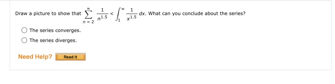 ### Series and Integration Comparison

Draw a picture to show that 

\[
\sum_{n=2}^{\infty} \frac{1}{n^{1.5}} < \int_{1}^{\infty} \frac{1}{x^{1.5}} \, dx.
\]

What can you conclude about the series?

- ○ The series converges.
- ○ The series diverges.

**Need Help?** [Read It]