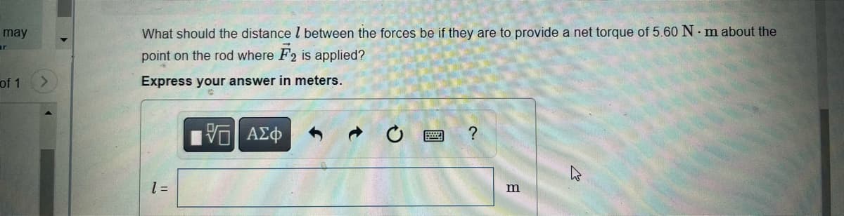 may
r
of 1
What should the distance between the forces be if they are to provide a net torque of 5.60 N·m about the
point on the rod where F2 is applied?
Express your answer in meters.
1 =
VE ΑΣΦ
O
?
m