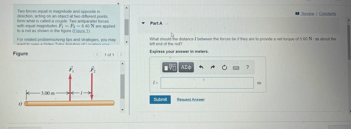 Two forces equal in magnitude and opposite in
direction, acting on an object at two different points,
form what is called a couple. Two antiparallel forces
with equal magnitudes F₁ F2 = 6.40 N are applied
to a rod as shown in the figure (Figure 1).
For related problemsolving tips and strategies, you may
want to view a Video Tutor Solution of Locating your
Figure
0
-3.00 m
<
F₂
→→→→
1 of 1 >
▼
Part A
What should the distance between the forces be if they are to provide a net torque of 5.60 Nm about the
left end of the rod?
Express your answer in meters.
1=
ΠΕΙ ΑΣΦ
Submit
G
Request Answer
a
?
Review | Constants
m