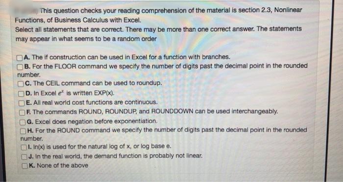 This question checks your reading comprehension of the material is section 2.3, Nonlinear
Functions, of Business Calculus with Excel.
Select all statements that are correct. There may be more than one correct answer. The statements
may appear in what seems to be a random order
A. The if construction can be used in Excel for a function with branches.
OB. For the FLOOR command we specify the number of digits past the decimal point in the rounded
number.
OC. The CEIL command can be used to roundup.
D. In Excel e is written EXP(x).
E. All real world cost functions are continuous.
F. The commands ROUND, ROUNDUP, and ROUNDDOWN can be used interchangeably.
G. Excel does negation before exponentiation.
H. For the ROUND command we specify the number of digits past the decimal point in the rounded
number.
1. In(x) is used for the natural log of x, or log base e.
OJ. In the real world, the demand function is probably not linear.
K. None of the above
