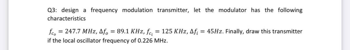 Q3: design a frequency modulation transmitter, let the modulator has the following
characteristics
fco
= 247.7 MHz, Af.
= 89.1 KHz, fe, = 125 KHz, Afi
45HZ. Finally, draw this transmitter
if the local oscillator frequency of 0.226 MHz.
