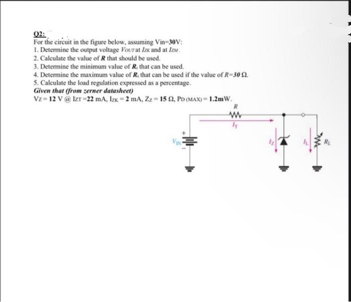 02:
For the circuit in the figure below, assuming Vin-30V:
1. Determine the output voltage Vourat Izx and at IzM.
2. Calculate the value of R that should be used.
3. Determine the minimum value of R. that can be used.
4. Determine the maximum value of R., that can be used if the value of R-30 2.
5. Calculate the load regulation expressed as a percentage.
Given that (from zerner datasheet)
Vz 12 V @ IZT-22 mA, Izx 2 mA, Zz-15 2, PD (MAX)=1.2mW.
-
ww
h
R₂