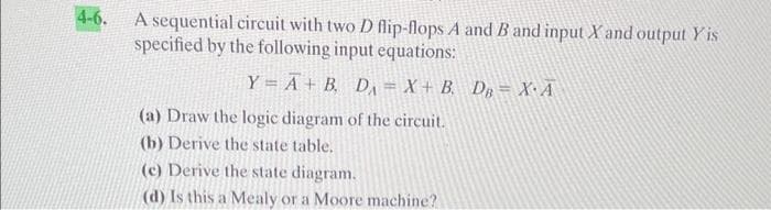 4-6.
A sequential circuit with two D flip-flops A and B and input X and output Yis
specified by the following input equations:
Y = A + B D = X + B D = XA
(a) Draw the logic diagram of the circuit.
(b) Derive the state table.
(c) Derive the state diagram.
(d) Is this a Mealy or a Moore machine?