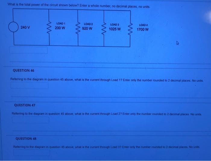 What is the total power of the circuit shown below? Enter a whole number, no decimal places, no units.
240 V
LOAD 1
200 W
ww
QUESTION 48
LOAD 2
920 W
LOAD 3
1025 W
LOAD 4
1700 W
QUESTION 46
Referring to the diagram in question 45 above, what is the current through Load 17 Enter only the number rounded to 2 decimal places. No units.
QUESTION 47
Referring to the diagram in question 45 above, what is the current through Load 27 Enter only the number rounded to 2 decimal places. No units
Referring to the diagram in question 45 above, what is the current through Load 37 Enter only the number rounded to 2 decimal places. No units