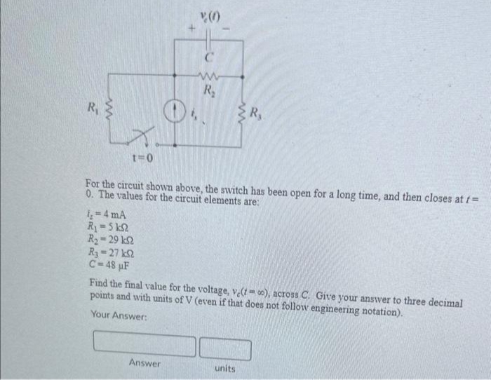 R₁
www
xq
t=0
O
1,4 mA
R₁=5 ks2
Ry = 29 ΕΩ
R; = 27 ΙΩ
C-48 μF
C
www
R₂
For the circuit shown above, the switch has been open for a long time, and then closes at f=
0. The values for the circuit elements are:
Answer
R₁
Find the final value for the voltage, ve(to), across C. Give your answer to three decimal
points and with units of V (even if that does not follow engineering notation).
Your Answer:
units