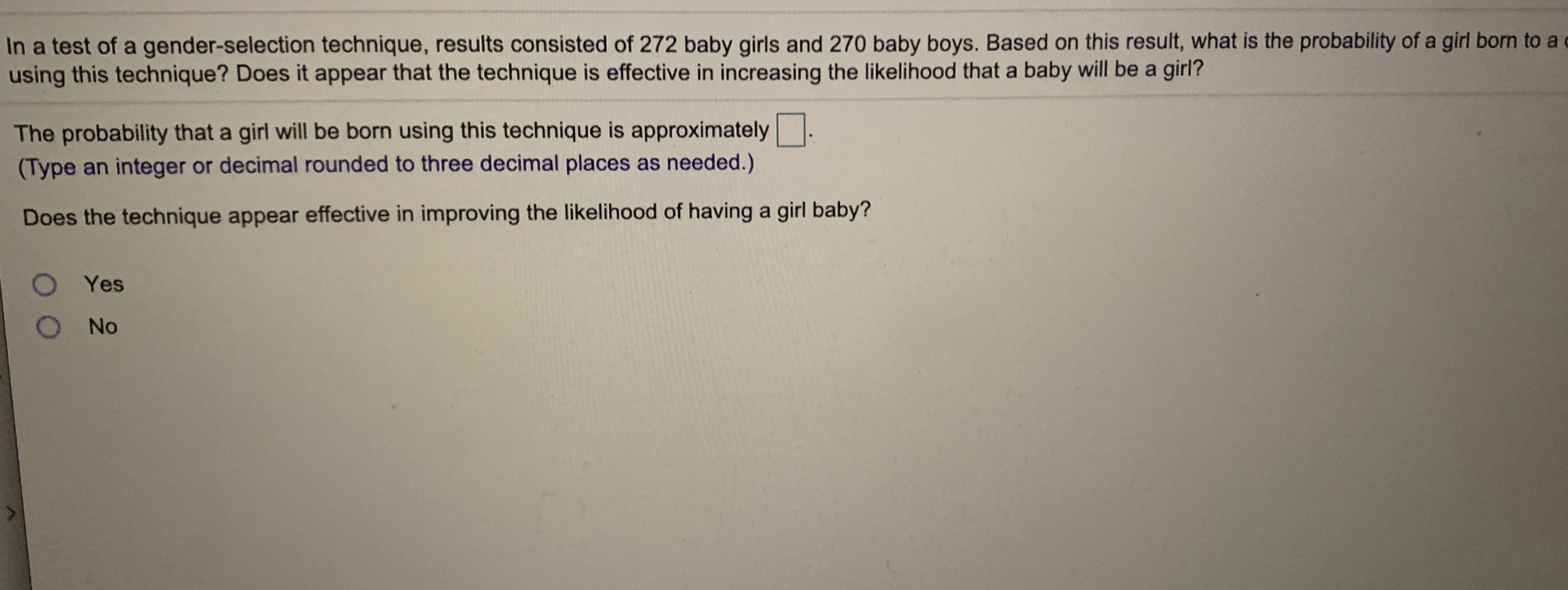 In a test of a gender-selection technique, results consisted of 272 baby girls and 270 baby boys. Based on this result, what is the probability of a girl born to
using this technique? Does it appear that the technique is effective in increasing the likelihood that a baby will be a girl?
The probability that a girl will be born using this technique is approximately
(Type an integer or decimal rounded to three decimal places as needed.)
Does the technique appear effective in improving the likelihood of having a girl baby?
O Yes
O No
