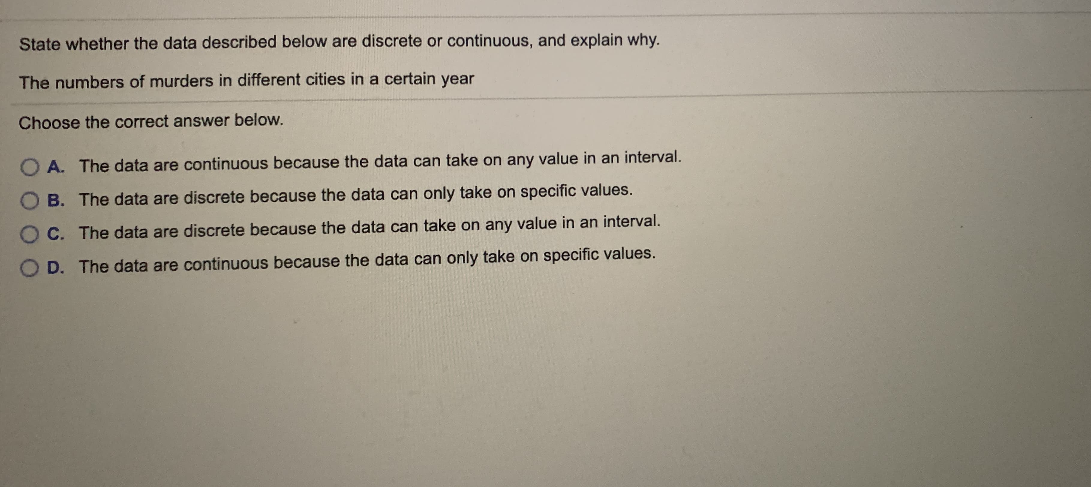 State whether the data described below are discrete or continuous, and explain why.
The numbers of murders in different cities in a certain year
Choose the correct answer below.
O A. The data are continuous because the data can take on any value in an interval.
B. The data are discrete because the data can only take on specific values.
C. The data are discrete because the data can take on any value in an interval.
D. The data are continuous because the data can only take on specific values.
