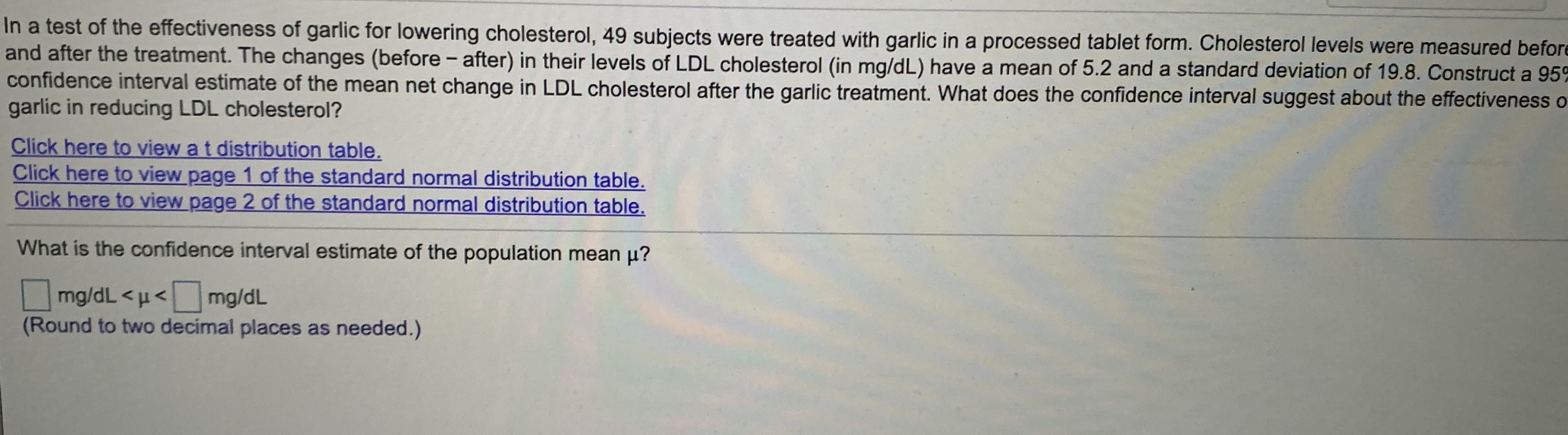 In a test of the effectiveness of garlic for lowering cholesterol, 49 subjects were treated with garlic in a processed tablet form. Cholesterol levels were measured befor
and after the treatment. The changes (before -
confidence interval estimate of the mean net change in LDL cholesterol after the garlic treatment. What does the confidence interval suggest about the effectiveness a
garlic in reducing LDL cholesterol?
after) in their levels of LDL cholesterol (in mg/dL) have a mean of 5.2 and a standard deviation of 19.8. Construct a 95°
Click here to view a t distribution table.
Click here to view page 1 of the standard normal distribution table.
Click here to view page 2 of the standard normal distribution table.
What is the confidence interval estimate of the population mean u?
mg/dL <µ<mg/dL
(Round to two decimal places as needed.)
