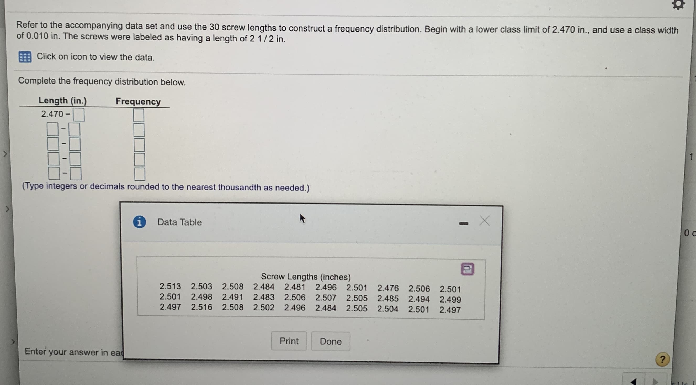 Refer to the accompanying data set and use the 30 screw lengths to construct a frequency distribution. Begin with a lower class limit of 2.470 in., and use a class width
of 0.010 in. The screws were labeled as having a length of 2 1/2 in.
Click on icon to view the data.
Complete the frequency distribution below.
Length (in.)
Frequency
2.470 -
(Type integers or decimals rounded to the nearest thousandth as needed.)
Data Table
Screw Lengths (inches)
2.513 2.503 2.508 2.484 2.481 2.496 2.501 2.476 2.506 2.501
2.501 2.498 2.491 2.483 2.506 2.507 2.505 2.485 2.494 2.499
2.497 2.516 2.508 2.502 2.496 2.484 2.505 2.504 2.501
2.497
Print
Done
Enter your answer in ead
