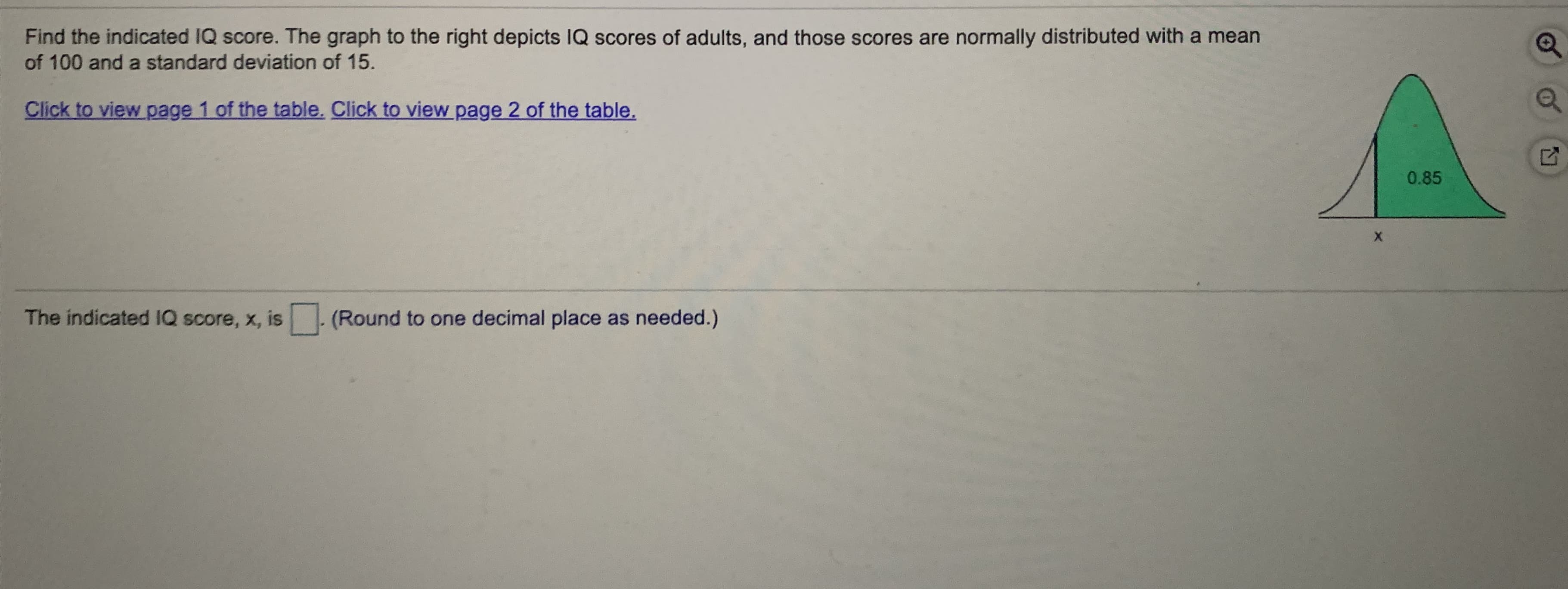Find the indicated IQ score. The graph to the right depicts IQ scores of adults, and those scores are normally distributed with a mean
of 100 and a standard deviation of 15.
Click to view page 1 of the table. Click to view page 2 of the table.
0.85
The indicated IQ score, x, is (Round to one decimal place as needed.)
