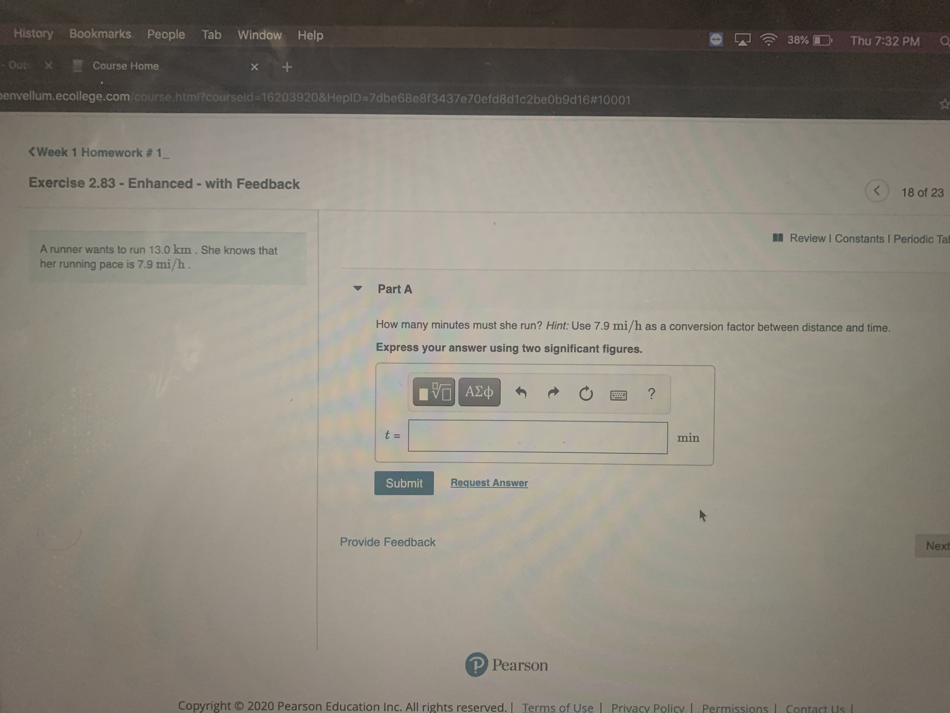 Review I Constants I Periodic Ta
A runner wants to run 13.0 km. She knows that
her running pace is 7.9 mi/h.
Part A
How many minutes must she run? Hint: Use 7.9 mi/h as a conversion factor between distance and time.
Express your answer using two significant figures.
t =
min
