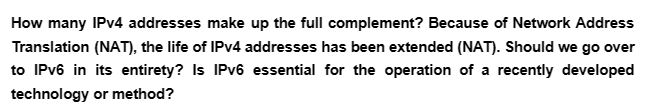 How many IPv4 addresses make up the full complement? Because of Network Address
Translation (NAT), the life of IPv4 addresses has been extended (NAT). Should we go over
to IPv6 in its entirety? Is IPv6 essential for the operation of a recently developed
technology or method?