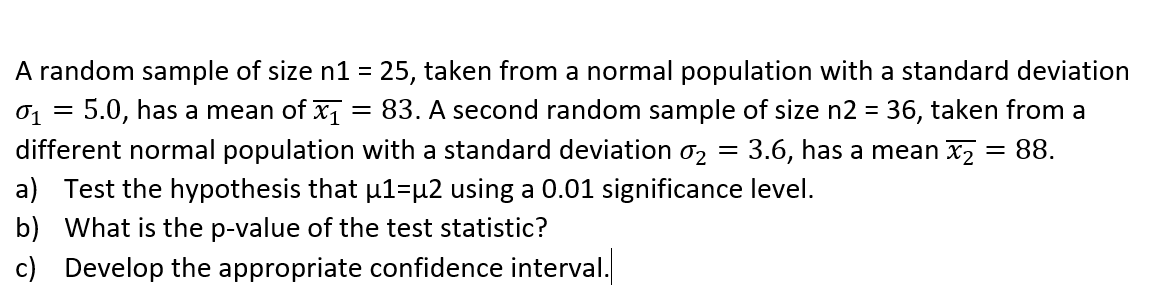 A random sample of size n1 = 25, taken from a normal population with a standard deviation
01
5.0, has a mean of x1
83. A second random sample of size n2 = 36, taken from a
%3D
different normal population with a standard deviation o2 = 3.6, has a mean x2 = 88.
a) Test the hypothesis that u1=µ2 using a 0.01 significance level.
%3|
b) What is the p-value of the test statistic?
c) Develop the appropriate confidence interval.
