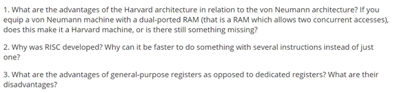 1. What are the advantages of the Harvard architecture in relation to the von Neumann architecture? If you
equip a von Neumann machine with a dual-ported RAM (that is a RAM which allows two concurrent accesses),
does this make it a Harvard machine, or is there still something missing?
2. Why was RISC developed? Why can it be faster to do something with several instructions instead of just
one?
3. What are the advantages of general-purpose registers as opposed to dedicated registers? What are their
disadvantages?
