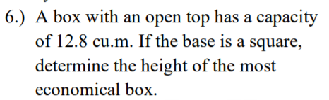 6.) A box with an open top has a capacity
of 12.8 cu.m. If the base is a square,
determine the height of the most
economical box.
