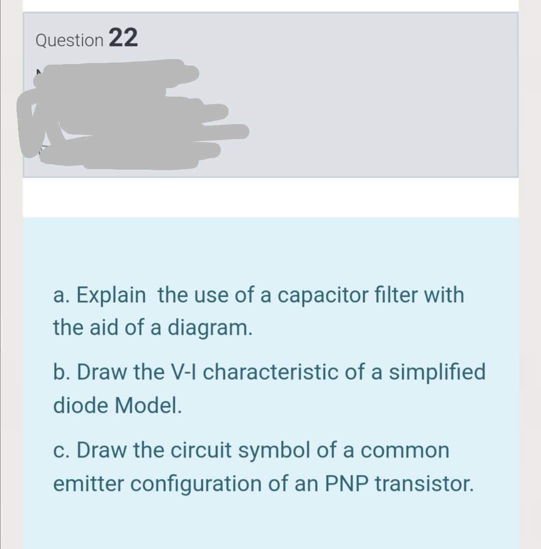 Question 22
a. Explain the use of a capacitor filter with
the aid of a diagram.
b. Draw the V-l characteristic of a simplified
diode Model.
c. Draw the circuit symbol of a common
emitter configuration of an PNP transistor.
