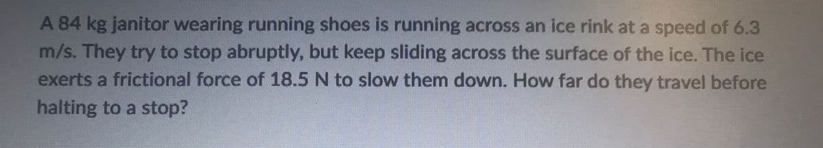 A 84 kg janitor wearing running shoes is running across an ice rink at a speed of 6.3
m/s. They try to stop abruptly, but keep sliding across the surface of the ice. The ice
exerts a frictional force of 18.5 N to slow them down. How far do they travel before
halting to a stop?