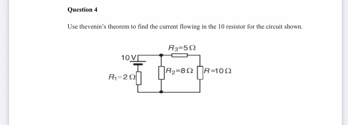 Question 4
Use thevenin's theorem to find the current flowing in the 10 resistor for the circuit shown.
R3=52
10 V
R2=82
R=102
R1=22
